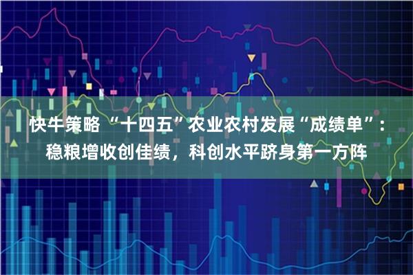 快牛策略 “十四五”农业农村发展“成绩单”：稳粮增收创佳绩，科创水平跻身第一方阵