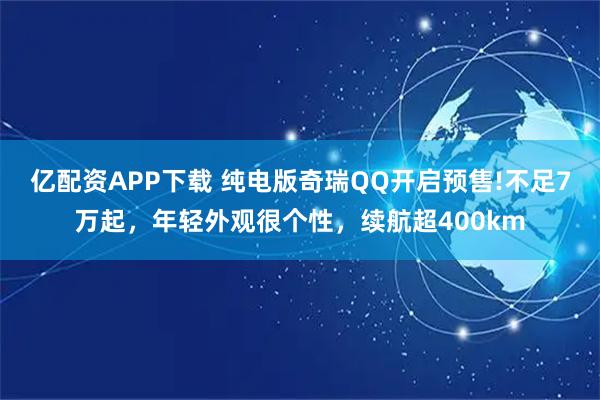 亿配资APP下载 纯电版奇瑞QQ开启预售!不足7万起，年轻外观很个性，续航超400km