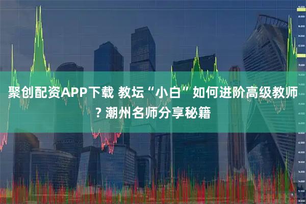 聚创配资APP下载 教坛“小白”如何进阶高级教师? 潮州名师分享秘籍