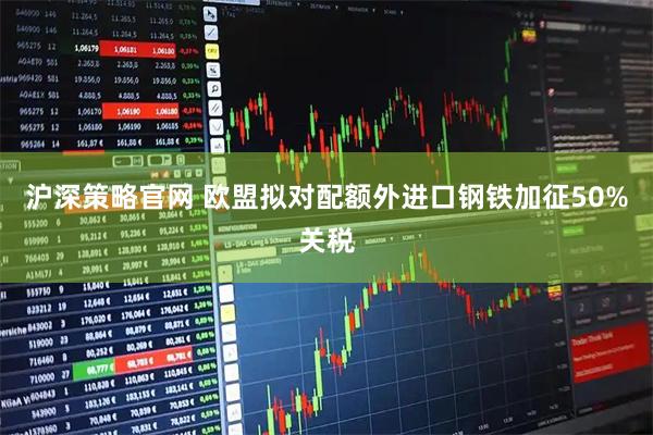 沪深策略官网 欧盟拟对配额外进口钢铁加征50%关税