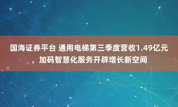 国海证券平台 通用电梯第三季度营收1.49亿元,加码智慧化服务开辟增长新空间
