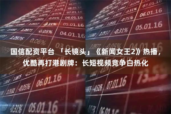 国信配资平台 「长镜头」《新闻女王2》热播，优酷再打港剧牌：长短视频竞争白热化