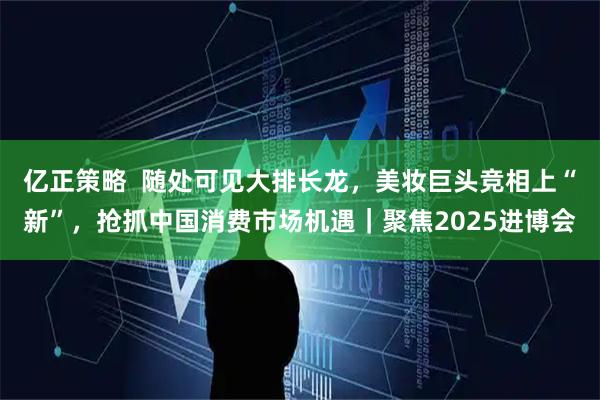 亿正策略  随处可见大排长龙，美妆巨头竞相上“新”，抢抓中国消费市场机遇｜聚焦2025进博会