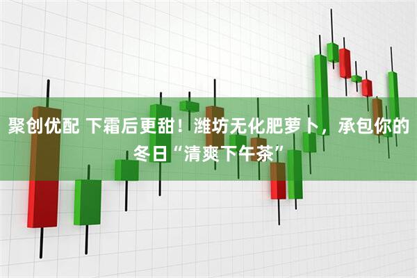 聚创优配 下霜后更甜！潍坊无化肥萝卜，承包你的冬日“清爽下午茶”