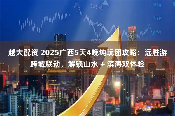 越大配资 2025广西5天4晚纯玩团攻略：远胜游跨城联动，解锁山水 + 滨海双体验