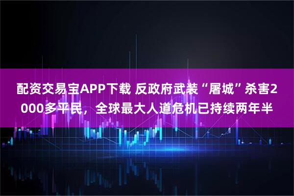 配资交易宝APP下载 反政府武装“屠城”杀害2000多平民，全球最大人道危机已持续两年半