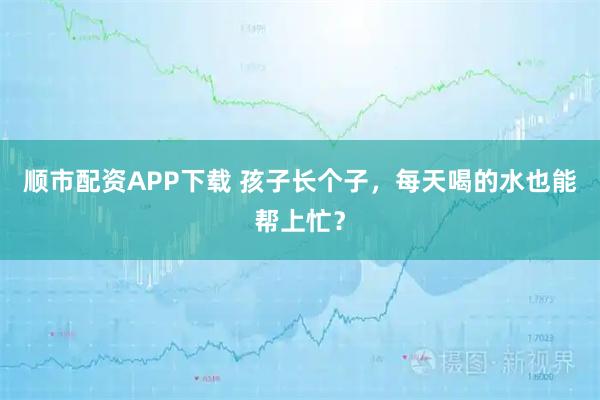 顺市配资APP下载 孩子长个子，每天喝的水也能帮上忙？