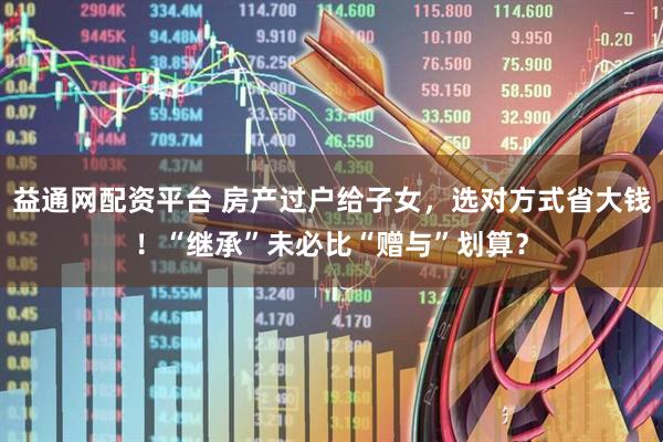 益通网配资平台 房产过户给子女，选对方式省大钱！“继承”未必比“赠与”划算？