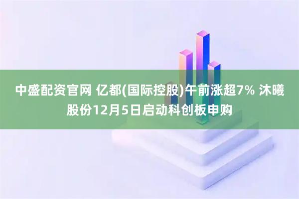 中盛配资官网 亿都(国际控股)午前涨超7% 沐曦股份12月5日启动科创板申购
