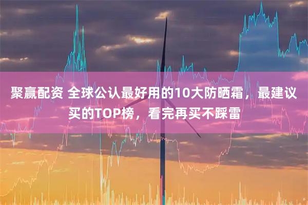 聚赢配资 全球公认最好用的10大防晒霜,最建议买的TOP榜,看完再买不踩雷