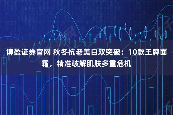 博盈证券官网 秋冬抗老美白双突破:10款王牌面霜,精准破解肌肤多重危机