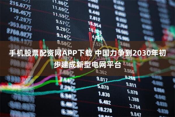 手机股票配资网APP下载 中国力争到2030年初步建成新型电网平台