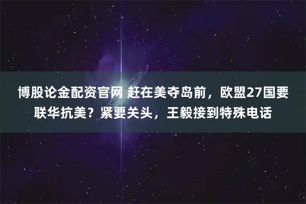 博股论金配资官网 赶在美夺岛前，欧盟27国要联华抗美？紧要关头，王毅接到特殊电话