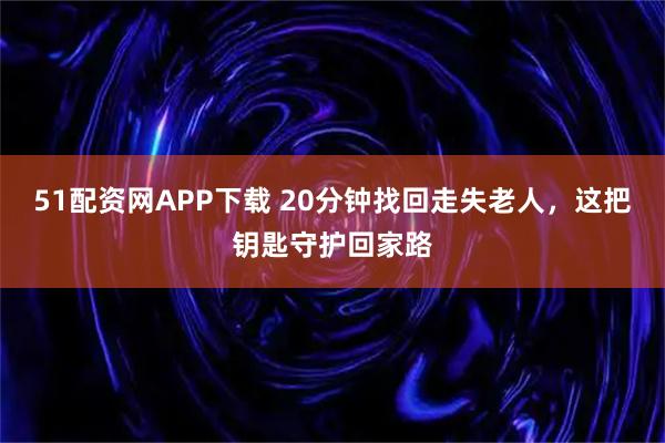 51配资网APP下载 20分钟找回走失老人，这把钥匙守护回家路