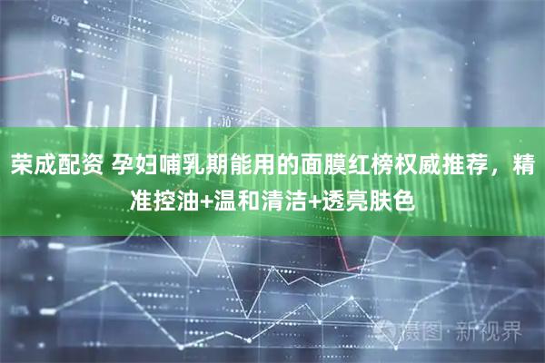 荣成配资 孕妇哺乳期能用的面膜红榜权威推荐，精准控油+温和清洁+透亮肤色