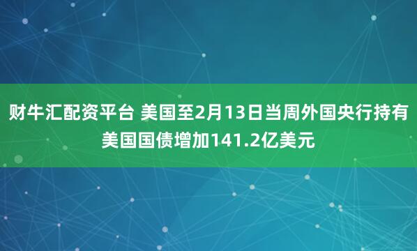 财牛汇配资平台 美国至2月13日当周外国央行持有美国国债增加141.2亿美元