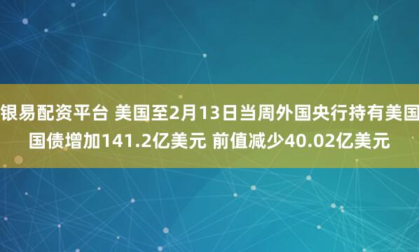 银易配资平台 美国至2月13日当周外国央行持有美国国债增加141.2亿美元 前值减少40.02亿美元