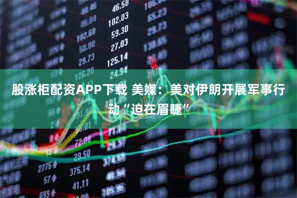 股涨柜配资APP下载 美媒：美对伊朗开展军事行动“迫在眉睫”