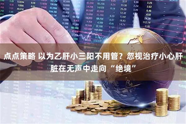 点点策略 以为乙肝小三阳不用管？忽视治疗小心肝脏在无声中走向 “绝境”